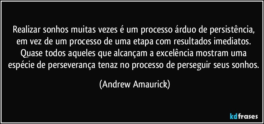 Realizar sonhos muitas vezes é um processo árduo de persistência, em vez de um processo de uma etapa com resultados imediatos. Quase todos aqueles que alcançam a  excelência mostram uma espécie de perseverança tenaz no processo de perseguir seus sonhos. (Andrew Amaurick)