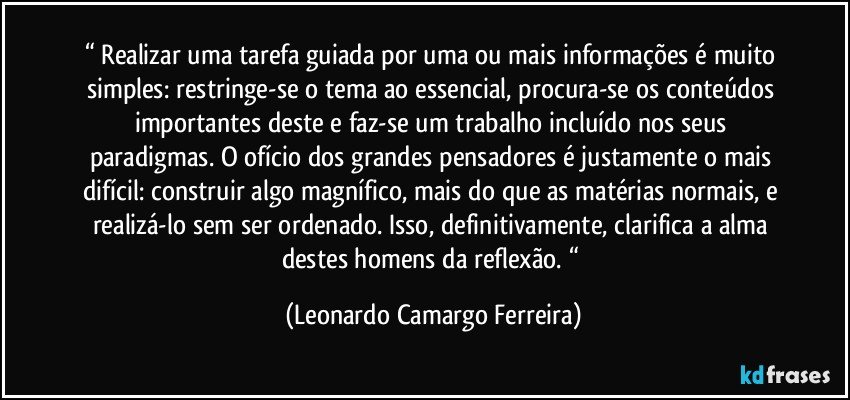 “ Realizar uma tarefa guiada por uma ou mais informações é muito simples: restringe-se o tema ao essencial, procura-se os conteúdos importantes deste e faz-se um trabalho incluído nos seus paradigmas. O ofício dos grandes pensadores é justamente o mais difícil: construir algo magnífico, mais do que as matérias normais, e realizá-lo sem ser ordenado. Isso, definitivamente, clarifica a alma destes homens da reflexão. “ (Leonardo Camargo Ferreira)