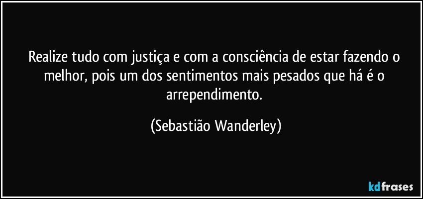 Realize tudo com justiça e com a consciência de estar fazendo o melhor, pois um dos sentimentos mais pesados que há é o arrependimento. (Sebastião Wanderley)