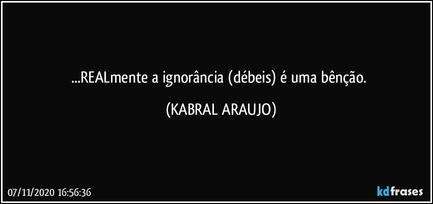 ...REALmente a ignorância (débeis) é uma bênção. (KABRAL ARAUJO)