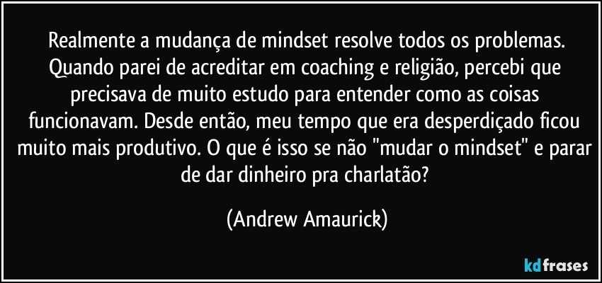 ⁠Realmente a mudança de mindset resolve todos os problemas. Quando parei de acreditar em coaching e religião, percebi que precisava de muito estudo para entender como as coisas funcionavam. Desde então, meu tempo que era desperdiçado ficou muito mais produtivo. O que é isso se não "mudar o mindset" e parar de dar dinheiro pra charlatão? (Andrew Amaurick)