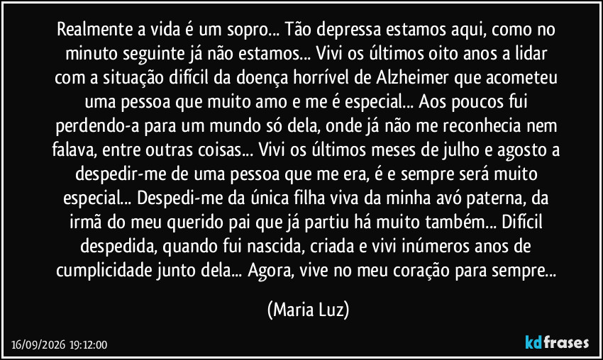 Realmente a vida é um sopro... Tão depressa estamos aqui, como no minuto seguinte já não estamos... Vivi os últimos oito anos a lidar com a situação difícil da doença horrível de Alzheimer que acometeu uma pessoa que muito amo e me é especial... Aos poucos fui perdendo-a para um mundo só dela, onde já não me reconhecia nem falava, entre outras coisas... Vivi os últimos meses de julho e agosto a despedir-me de uma pessoa que me era, é e sempre será muito especial... Despedi-me da única filha viva da minha avó paterna, da irmã do meu querido pai que já partiu há muito também... Difícil despedida, quando fui nascida, criada e vivi inúmeros anos de cumplicidade junto dela... Agora, vive no meu coração para sempre... (Maria Luz)
