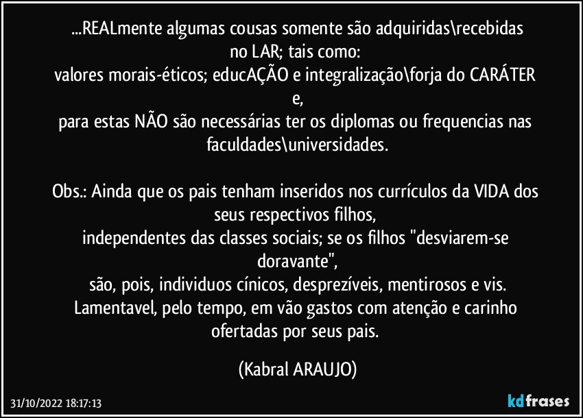 ...REALmente algumas cousas somente são adquiridas\recebidas
no LAR; tais como: 
valores morais-éticos; educAÇÃO e integralização\forja do CARÁTER e,
para estas NÃO são necessárias ter os diplomas ou frequencias nas faculdades\universidades.

Obs.: Ainda que os pais tenham inseridos nos currículos da VIDA dos seus respectivos filhos, 
independentes das classes sociais; se os filhos "desviarem-se doravante",
são, pois, individuos cínicos, desprezíveis, mentirosos e vis.
Lamentavel, pelo tempo, em vão gastos com atenção e carinho ofertadas por seus pais. (KABRAL ARAUJO)