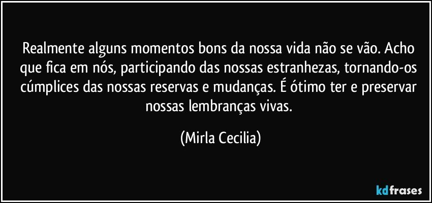 Realmente alguns momentos bons da nossa vida não se vão. Acho que fica em nós, participando das nossas estranhezas, tornando-os cúmplices das nossas reservas e mudanças. É ótimo ter e preservar nossas lembranças vivas. (Mirla Cecilia)