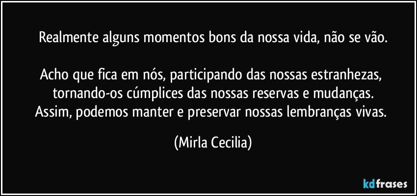 Realmente alguns momentos bons da nossa vida, não se vão.

Acho que fica em nós, participando das nossas estranhezas, tornando-os cúmplices das nossas reservas e mudanças.
Assim, podemos manter e preservar nossas lembranças vivas. (Mirla Cecilia)