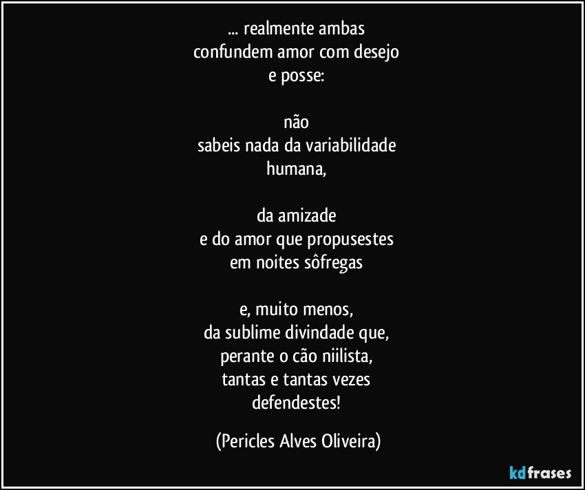 ... realmente ambas 
confundem amor com desejo 
e posse: 

não 
sabeis nada da variabilidade 
humana, 

da amizade 
e do amor que propusestes 
em noites sôfregas 

e, muito menos, 
da sublime divindade que, 
perante o cão niilista, 
tantas e tantas vezes 
defendestes! (Pericles Alves Oliveira)