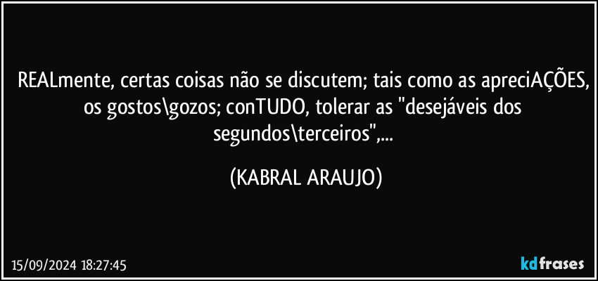 REALmente, certas coisas não se discutem; tais como as apreciAÇÕES, os gostos\gozos; conTUDO, tolerar as "desejáveis dos segundos\terceiros",... (KABRAL ARAUJO)