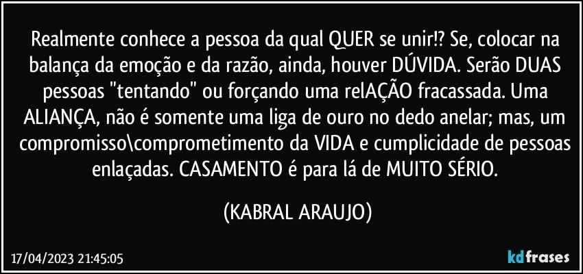 Realmente conhece a pessoa da qual QUER se unir!? Se, colocar na balança da emoção e da razão, ainda, houver DÚVIDA. Serão DUAS pessoas "tentando" ou forçando uma relAÇÃO fracassada. Uma ALIANÇA, não é somente uma liga de ouro no dedo anelar; mas, um compromisso\comprometimento da VIDA e cumplicidade de pessoas enlaçadas. CASAMENTO é para lá de MUITO SÉRIO. (KABRAL ARAUJO)