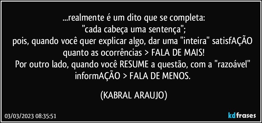 ...realmente é um dito que se completa:
"cada cabeça uma sentença";
pois, quando você quer explicar algo, dar uma "inteira" satisfAÇÃO quanto as ocorrências > FALA DE MAIS!
Por outro lado, quando você RESUME a questão, com a "razoável" informAÇÃO > FALA DE MENOS. (KABRAL ARAUJO)