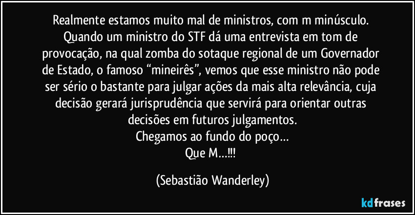 Realmente estamos muito mal de ministros, com m minúsculo. 
Quando um ministro do STF dá uma entrevista em tom de provocação, na qual zomba do sotaque regional de um Governador de Estado, o famoso “mineirês”, vemos que esse ministro não pode ser sério o bastante para julgar ações da mais alta relevância, cuja decisão gerará jurisprudência que servirá para orientar outras decisões em futuros julgamentos.
Chegamos ao fundo do poço…
Que M…!!! (Sebastião Wanderley)