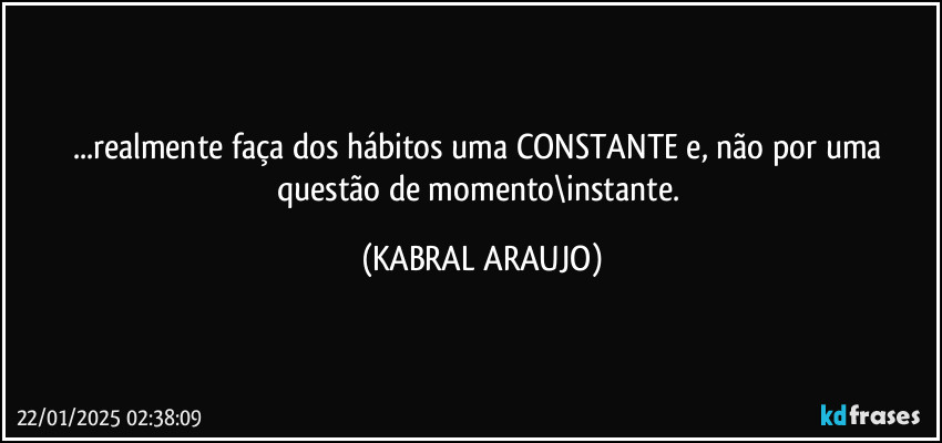 ...realmente faça dos hábitos uma CONSTANTE e, não por uma questão de momento\instante. (KABRAL ARAUJO)