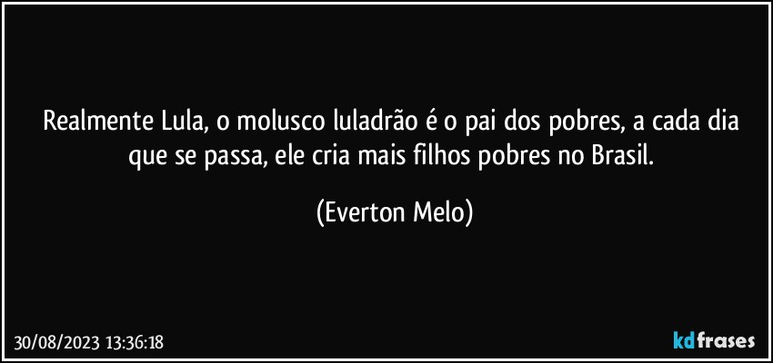 Realmente Lula, o molusco luladrão é o pai dos pobres, a cada dia que se passa, ele cria mais filhos pobres no Brasil. (Everton Melo)