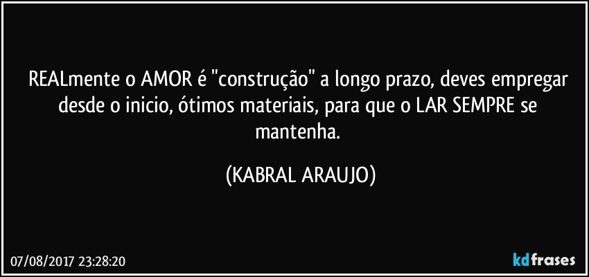 REALmente o AMOR é "construção" a longo prazo, deves empregar desde o inicio, ótimos materiais, para que o LAR SEMPRE se mantenha. (KABRAL ARAUJO)