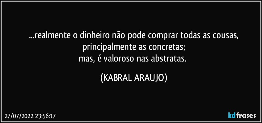 ...realmente o dinheiro não pode comprar todas as cousas,
principalmente as concretas;
mas, é valoroso nas abstratas. (KABRAL ARAUJO)