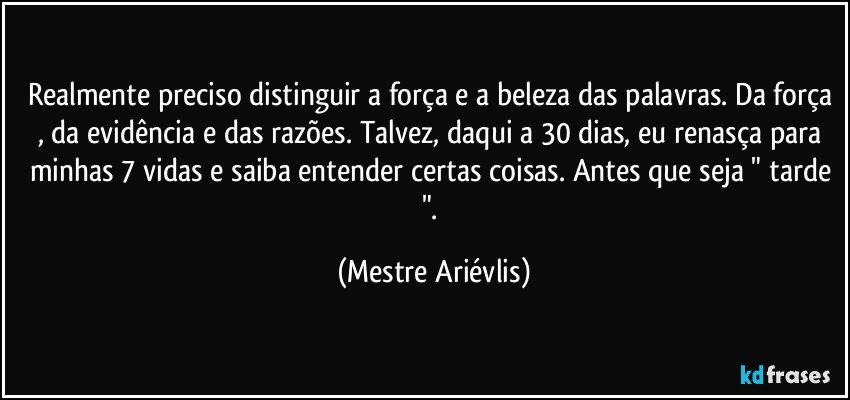 Realmente preciso distinguir a força e a beleza das palavras. Da força , da evidência e das razões. Talvez, daqui a 30 dias, eu renasça para minhas 7 vidas e saiba entender certas coisas. Antes que seja " tarde ". (Mestre Ariévlis)