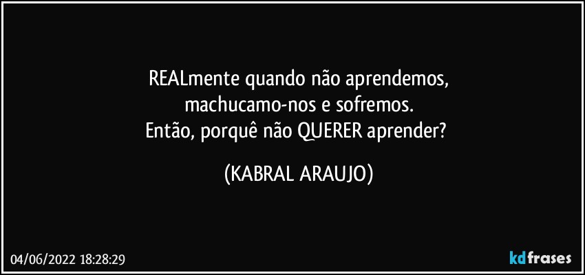 REALmente quando não aprendemos,
machucamo-nos e sofremos.
Então, porquê não QUERER aprender? (KABRAL ARAUJO)