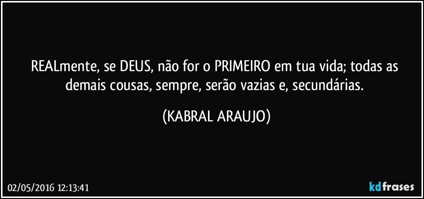 REALmente, se DEUS, não for o PRIMEIRO em tua vida; todas as demais cousas, sempre, serão vazias e, secundárias. (KABRAL ARAUJO)