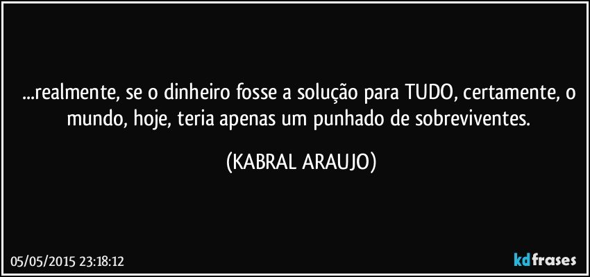 ...realmente, se o dinheiro fosse a solução para TUDO, certamente, o mundo, hoje, teria apenas um punhado de sobreviventes. (KABRAL ARAUJO)