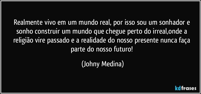 Realmente vivo em um mundo real, por isso sou um sonhador e sonho construir um mundo que chegue perto do irreal,onde a religião vire passado e a realidade do nosso presente nunca faça parte do nosso futuro! (Johny Medina)