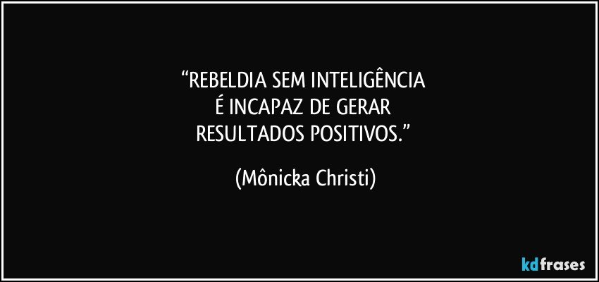 “REBELDIA SEM INTELIGÊNCIA 
É INCAPAZ DE GERAR 
RESULTADOS POSITIVOS.” (Mônicka Christi)