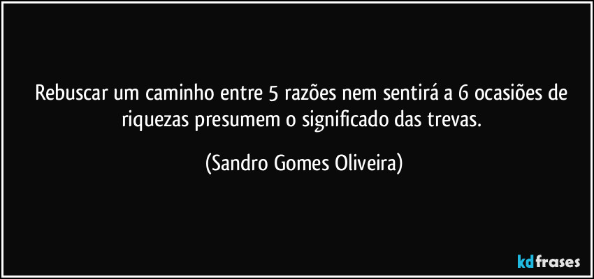 Rebuscar um caminho entre 5 razões nem sentirá a 6 ocasiões de riquezas presumem o significado das trevas. (Sandro Gomes Oliveira)