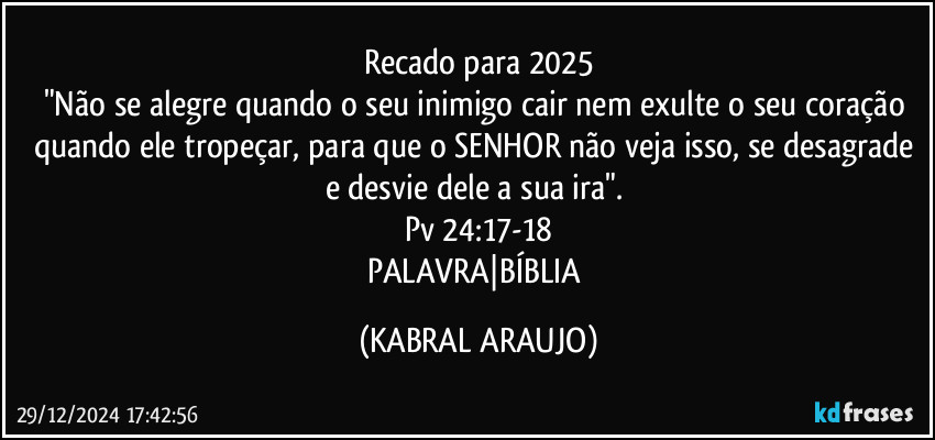 Recado para 2025
"Não se alegre quando o seu inimigo cair nem exulte o seu coração quando ele tropeçar, para que o SENHOR não veja isso, se desagrade e desvie dele a sua ira". 
Pv 24:17-18
PALAVRA|BÍBLIA (KABRAL ARAUJO)