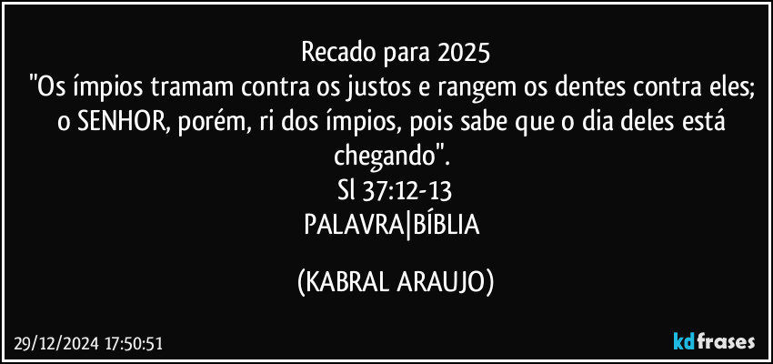 Recado para 2025
"Os ímpios tramam contra os justos e rangem os dentes contra eles; o SENHOR, porém, ri dos ímpios, pois sabe que o dia deles está chegando". 
Sl 37:12-13
PALAVRA|BÍBLIA (KABRAL ARAUJO)