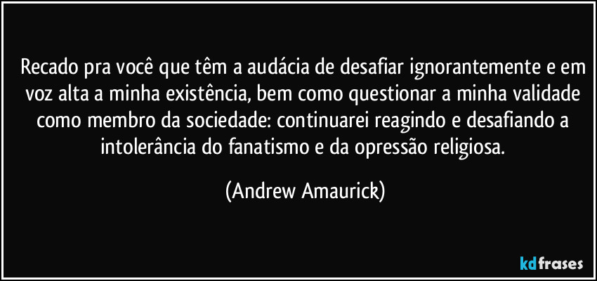 Recado pra você que têm a audácia de desafiar ignorantemente e em voz alta a minha existência, bem como questionar a minha validade como membro da sociedade: continuarei reagindo e desafiando a intolerância do fanatismo e da opressão religiosa. (Andrew Amaurick)