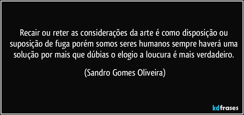 Recair ou reter as considerações da arte é como disposição ou suposição de fuga porém somos seres humanos sempre haverá uma solução por mais que dúbias o elogio a loucura é mais verdadeiro. (Sandro Gomes Oliveira)