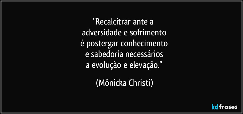 "Recalcitrar ante a 
adversidade e sofrimento
 é postergar conhecimento 
e sabedoria necessários
 a evolução e elevação." (Mônicka Christi)