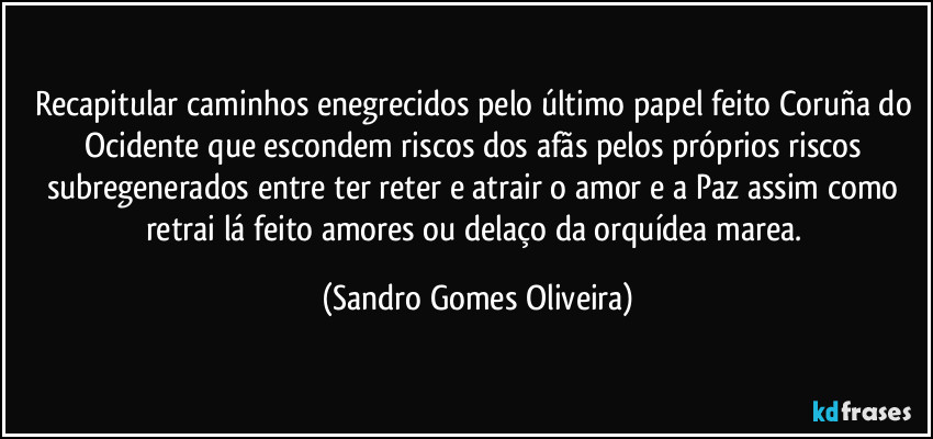 Recapitular caminhos enegrecidos pelo último papel feito Coruña do Ocidente que escondem riscos dos afãs pelos próprios riscos subregenerados entre ter reter e atrair o amor e a Paz assim como retrai lá feito amores ou delaço da orquídea marea. (Sandro Gomes Oliveira)