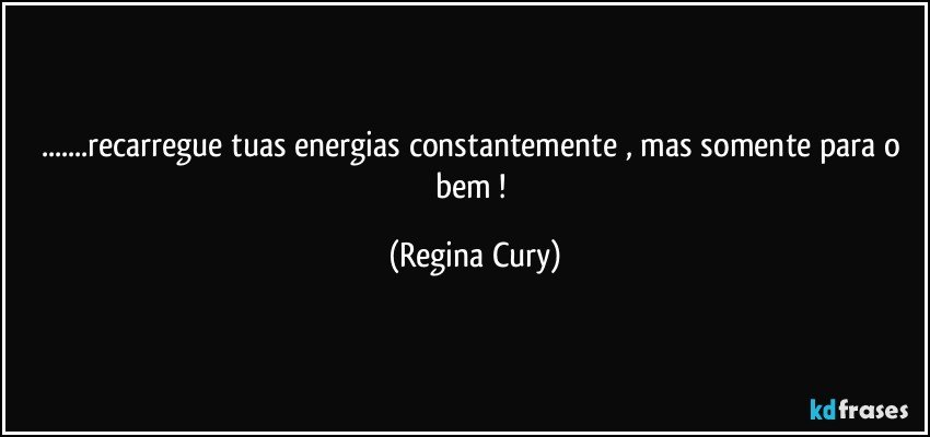 ...recarregue tuas energias constantemente ,  mas somente  para o bem ! (Regina Cury)