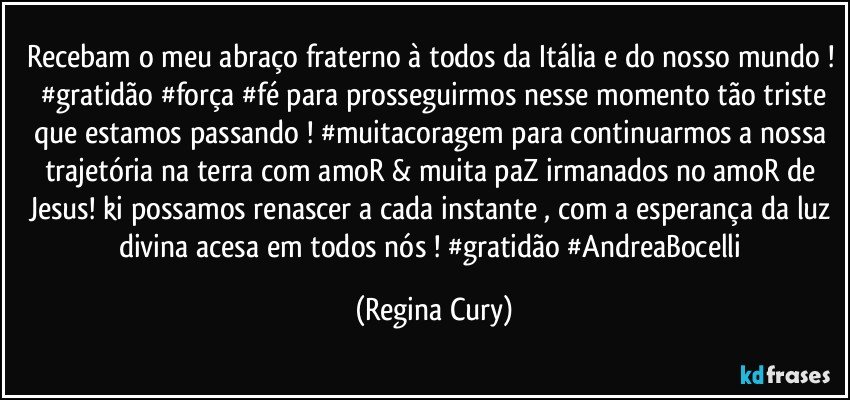 recebam o meu abraço fraterno à  todos da Itália e do nosso mundo !  #gratidão #força #fé para prosseguirmos  nesse momento tão triste que estamos  passando !  #muitacoragem para continuarmos a nossa trajetória na terra com amoR & muita paZ irmanados no amoR de Jesus! ki possamos renascer a cada instante , com a  esperança da luz divina  acesa  em todos nós ! #gratidão #AndreaBocelli (Regina Cury)