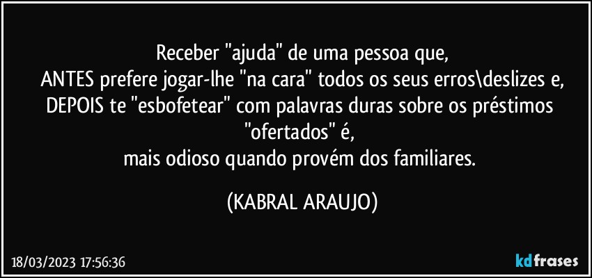 Receber "ajuda" de uma pessoa que,
ANTES prefere jogar-lhe "na cara" todos os seus erros\deslizes e,
DEPOIS  te "esbofetear" com palavras duras sobre os préstimos "ofertados" é, 
mais odioso quando provém dos familiares. (KABRAL ARAUJO)