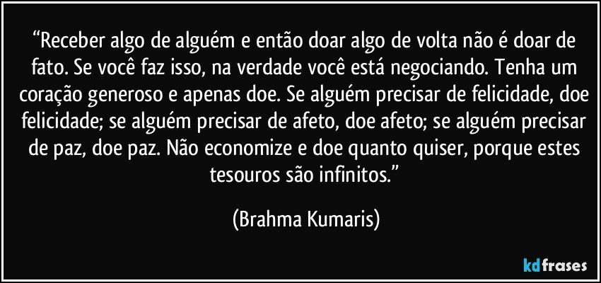 “Receber algo de alguém e então doar algo de volta não é doar de fato. Se você faz isso, na verdade você está negociando. Tenha um coração generoso e apenas doe. Se alguém precisar de felicidade, doe felicidade; se alguém precisar de afeto, doe afeto; se alguém precisar de paz, doe paz. Não economize e doe quanto quiser, porque estes tesouros são infinitos.” (Brahma Kumaris)