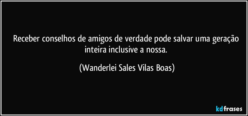 Receber conselhos de amigos de verdade pode salvar uma geração inteira inclusive a nossa. (Wanderlei Sales Vilas Boas)