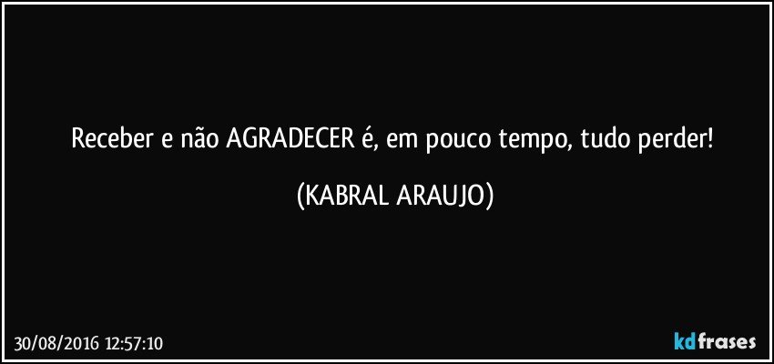 Receber e não AGRADECER é, em pouco tempo, tudo perder! (KABRAL ARAUJO)
