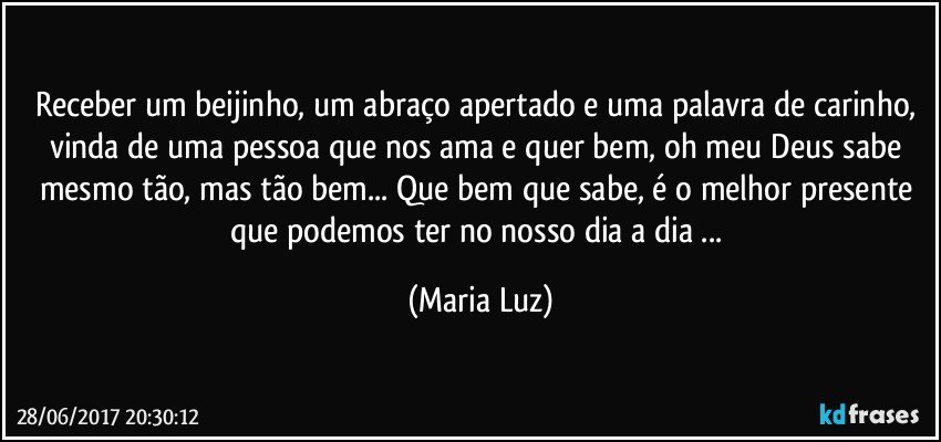 Receber um beijinho, um abraço apertado e uma palavra de carinho, vinda de uma pessoa que nos ama e quer bem, oh meu Deus sabe mesmo tão, mas tão bem... Que bem que sabe, é o melhor presente que podemos ter no nosso dia a dia ... (Maria Luz)