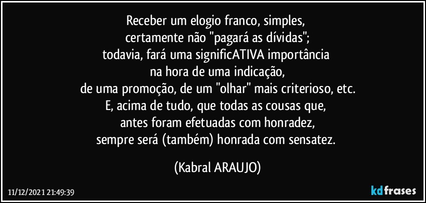 Receber um elogio franco, simples, 
certamente não "pagará as dívidas";
todavia, fará uma significATIVA importância 
na hora de uma indicação,
de uma promoção, de um "olhar" mais criterioso, etc.
E, acima de tudo, que todas as cousas que, 
antes foram efetuadas com honradez,
sempre será (também) honrada com sensatez. (KABRAL ARAUJO)