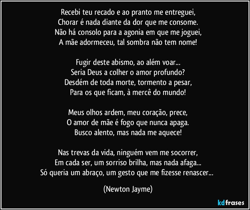 Recebi teu recado e ao pranto me entreguei,
Chorar é nada diante da dor que me consome.
Não há consolo para a agonia em que me joguei,
A mãe adormeceu, tal sombra não tem nome!

Fugir deste abismo, ao além voar...
Seria Deus a colher o amor profundo?
Desdém de toda morte, tormento a pesar,
Para os que ficam, à mercê do mundo!

Meus olhos ardem, meu coração, prece,
O amor de mãe é fogo que nunca apaga.
Busco alento, mas nada me aquece!

Nas trevas da vida, ninguém vem me socorrer,
Em cada ser, um sorriso brilha, mas nada afaga...
Só queria um abraço, um gesto que me fizesse renascer... (Newton Jayme)