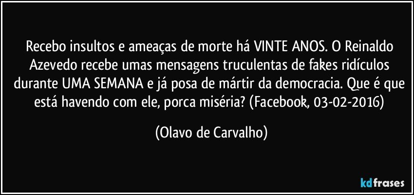 Recebo insultos e ameaças de morte há VINTE ANOS. O Reinaldo Azevedo recebe umas mensagens truculentas de fakes ridículos durante UMA SEMANA e já posa de mártir da democracia. Que é que está havendo com ele, porca miséria? (Facebook, 03-02-2016) (Olavo de Carvalho)