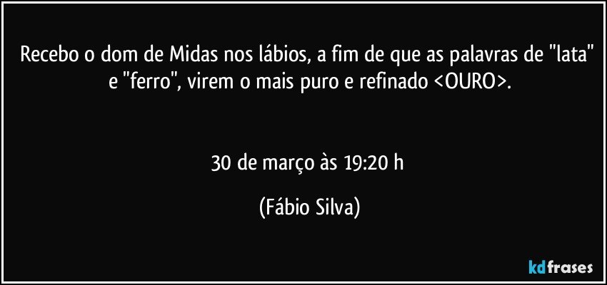 Recebo o dom de Midas nos lábios, a fim de que as palavras de "lata" e "ferro", virem o mais puro e refinado <OURO>.


30 de março às 19:20 h (Fábio Silva)