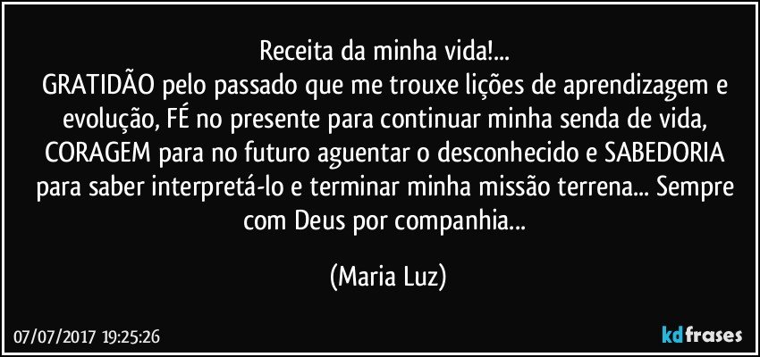 Receita da minha vida!... 
GRATIDÃO pelo passado que me trouxe lições de aprendizagem e evolução, FÉ no presente para continuar minha senda de vida, CORAGEM  para no futuro aguentar o desconhecido e SABEDORIA para saber interpretá-lo e terminar minha missão terrena... Sempre com Deus por companhia... (Maria Luz)