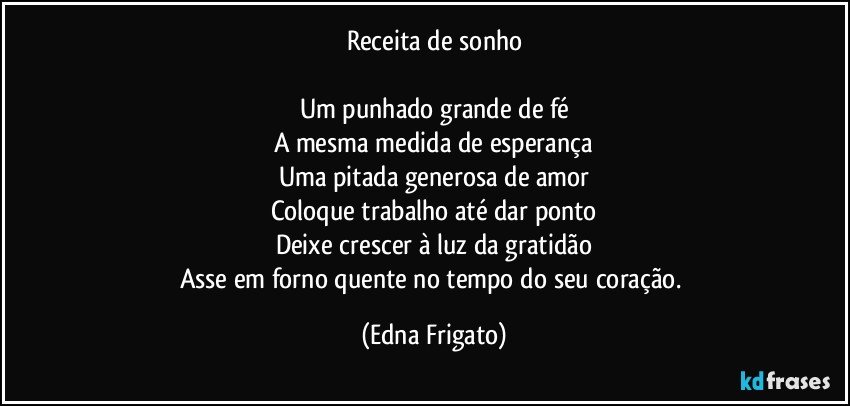 Receita de sonho

Um punhado grande de fé
A mesma medida de esperança
Uma pitada generosa de amor
Coloque trabalho até dar ponto
Deixe crescer à luz da gratidão
Asse em forno quente no tempo do seu coração. (Edna Frigato)