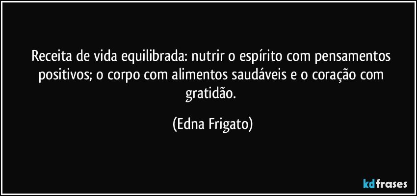 Receita de vida equilibrada: nutrir o espírito com pensamentos positivos; o corpo com alimentos saudáveis e o coração com gratidão. (Edna Frigato)