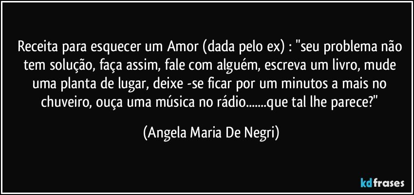 Receita para esquecer um Amor (dada pelo ex) : "seu problema não tem solução, faça assim, fale com alguém, escreva um livro, mude uma planta  de lugar, deixe -se ficar por um minutos a mais no chuveiro, ouça uma música no rádio...que tal lhe parece?" (Angela Maria De Negri)