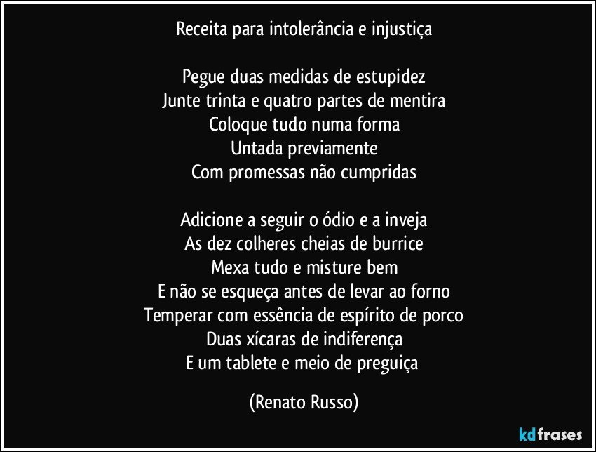 Receita para intolerância e injustiça

Pegue duas medidas de estupidez
Junte trinta e quatro partes de mentira
Coloque tudo numa forma
Untada previamente
Com promessas não cumpridas

Adicione a seguir o ódio e a inveja
As dez colheres cheias de burrice
Mexa tudo e misture bem
E não se esqueça antes de levar ao forno
Temperar com essência de espírito de porco
Duas xícaras de indiferença
E um tablete e meio de preguiça (Renato Russo)