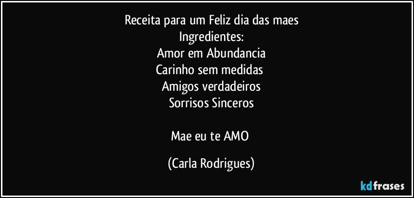 Receita para um Feliz dia das maes
Ingredientes:
Amor em Abundancia
Carinho sem medidas 
Amigos verdadeiros
Sorrisos Sinceros

Mae eu te AMO (Carla Rodrigues)