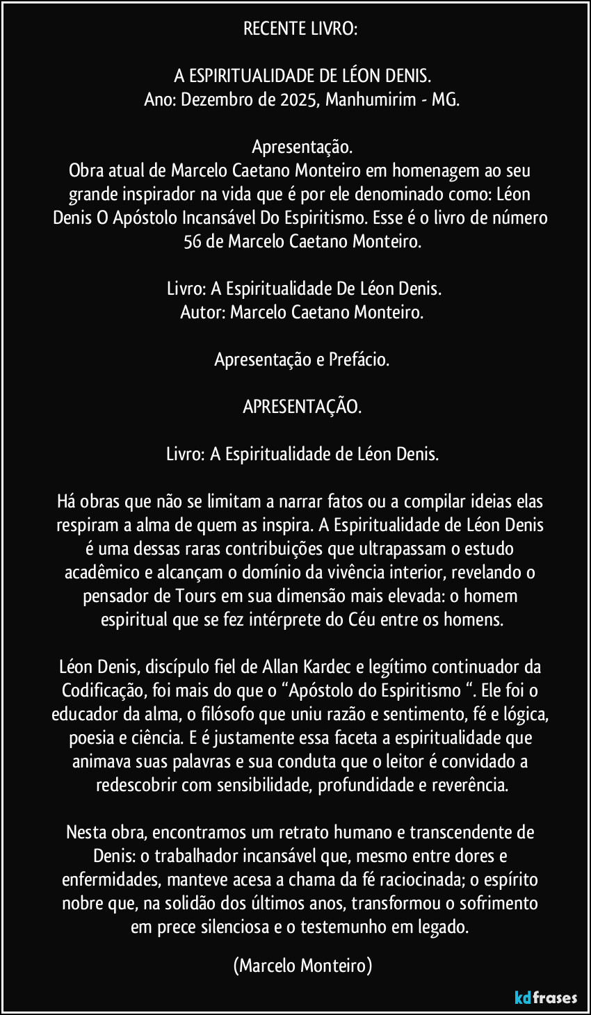 RECENTE LIVRO: 

A ESPIRITUALIDADE DE LÉON DENIS.
Ano: Dezembro de 2025, Manhumirim - MG.

Apresentação.
Obra atual de Marcelo Caetano Monteiro em homenagem ao seu grande inspirador na vida que é por ele denominado como: Léon Denis O Apóstolo Incansável Do Espiritismo. Esse é o livro de número 56 de Marcelo Caetano Monteiro.

 Livro: A Espiritualidade De Léon Denis.
Autor: Marcelo Caetano Monteiro.

Apresentação e Prefácio.

APRESENTAÇÃO.

Livro: A Espiritualidade de Léon Denis.

Há obras que não se limitam a narrar fatos ou a compilar ideias elas respiram a alma de quem as inspira. A Espiritualidade de Léon Denis é uma dessas raras contribuições que ultrapassam o estudo acadêmico e alcançam o domínio da vivência interior, revelando o pensador de Tours em sua dimensão mais elevada: o homem espiritual que se fez intérprete do Céu entre os homens.

Léon Denis, discípulo fiel de Allan Kardec e legítimo continuador da Codificação, foi mais do que o “Apóstolo do Espiritismo “. Ele foi o educador da alma, o filósofo que uniu razão e sentimento, fé e lógica, poesia e ciência. E é justamente essa faceta a espiritualidade que animava suas palavras e sua conduta que o leitor é convidado a redescobrir com sensibilidade, profundidade e reverência.

Nesta obra, encontramos um retrato humano e transcendente de Denis: o trabalhador incansável que, mesmo entre dores e enfermidades, manteve acesa a chama da fé raciocinada; o espírito nobre que, na solidão dos últimos anos, transformou o sofrimento em prece silenciosa e o testemunho em legado. (Marcelo Monteiro)