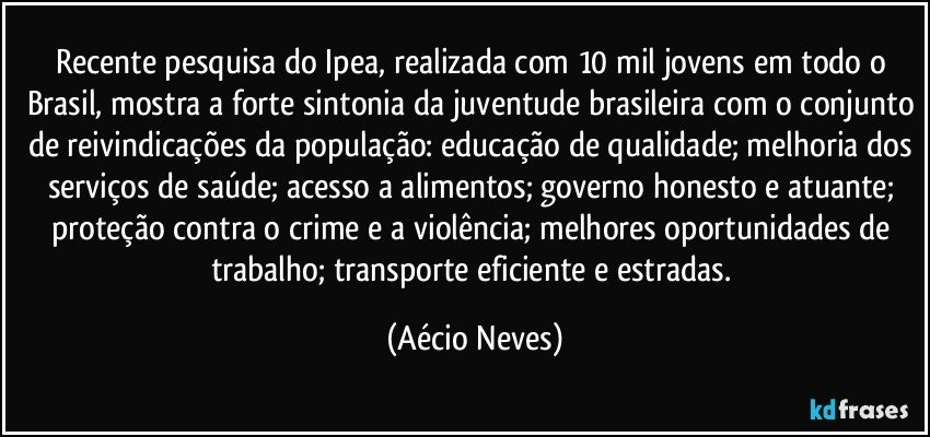 Recente pesquisa do Ipea, realizada com 10 mil jovens em todo o Brasil, mostra a forte sintonia da juventude brasileira com o conjunto de reivindicações da população: educação de qualidade; melhoria dos serviços de saúde; acesso a alimentos; governo honesto e atuante; proteção contra o crime e a violência; melhores oportunidades de trabalho; transporte eficiente e estradas. (Aécio Neves)